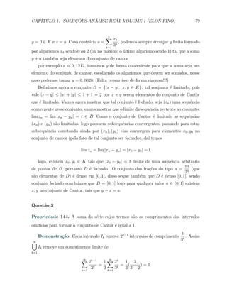 CAP´            ¸˜     ´
   ITULO 1. SOLUCOES-ANALISE REAL VOLUME 1 (ELON FINO)                                79


                                         ∑ xk
                                         s
y = 0 ∈ K e x = a. Caso contr´rio a =
                             a               , podemos sempre arranjar y ﬁnito formado
                                          3k
                                         k=1
por algarismos xk sendo 0 ou 2 (ou no m´ximo o ultimo algarismo sendo 1) tal que a soma
                                       a        ´
y + a tamb´m seja elemento do conjunto de cantor
          e
      por exemplo a = 0, 1212, tomamos y de forma conveniente para que a soma seja um
elemento do conjunto de cantor, escolhendo os algarismos que devem ser somados, nesse
caso podemos tomar y = 0, 0020. (Falta provar isso de forma rigorosa!!!)
      Deﬁnimos agora o conjunto D = {|x − y|, x, y ∈ K}, tal conjunto ´ limitado, pois
                                                                      e
vale |x − y| ≤ |x| + |y| ≤ 1 + 1 = 2 por x e y serem elementos do conjunto de Cantor
que ´ limitado. Vamos agora mostrar que tal conjunto ´ fechado, seja (zn ) uma sequˆncia
    e                                                e                             e
convergente nesse conjunto, vamos mostrar que o limite da sequˆncia pertence ao conjunto,
                                                              e
lim zn = lim |xn − yn | = t ∈ D. Como o conjunto de Cantor ´ limitado as sequˆncias
                                                           e                 e
(xn ) e (yn ) s˜o limitadas, logo possuem subsequˆncias convergentes, passando para estas
               a                                 e
subsequˆncia denotando ainda por (xn ), (yn ) elas convergem para elementos x0 , y0 no
       e
conjunto de cantor (pelo fato de tal conjunto ser fechado), da´ temos
                                                              ı

                           lim zn = lim |xn − yn | = |x0 − y0 | = t

   logo, existem x0 , y0 ∈ K tais que |x0 − y0 | = t limite de uma sequˆncia arbitr´ria
                                                                       e           a
                                                                               m
de pontos de D, portanto D ´ fechado. O conjunto das fra¸˜es do tipo a = n (que
                              e                               co
                                                                               3
s˜o elementos de D) ´ denso em [0, 1], disso seque tamb´m que D ´ denso [0, 1], sendo
 a                     e                                 e         e
                       ımos que D = [0, 1] logo para qualquer valor a ∈ (0, 1] existem
conjunto fechado conclu´
x, y no conjunto de Cantor, tais que y − x = a.


Quest˜o 3
     a

Propriedade 144. A soma da s´rie cujos termos s˜o os comprimentos dos intervalos
                            e                  a
omitidos para formar o conjunto de Cantor ´ igual a 1.
                                          e
                                                                              1
      Demonstra¸˜o. Cada intervalo Ik remove 2k−1 intervalos de comprimento
               ca                                                                . Assim
                                                                              3k
∪
∞
      Ik remove um comprimento limite de
k=1

                           ∑ 2k−1
                           ∞
                                        1 ∑ 2k
                                           ∞
                                                  1 3
                                      =          = (    )=1
                           k=1
                                 3k     3 k=1 3k  3 3−2
 