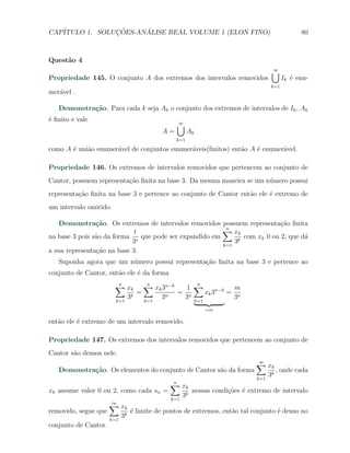 CAP´            ¸˜     ´
   ITULO 1. SOLUCOES-ANALISE REAL VOLUME 1 (ELON FINO)                                                  80



Quest˜o 4
     a
                                                                                            ∪
                                                                                            ∞
Propriedade 145. O conjunto A dos extremos dos intervalos removidos                              Ik ´ enu-
                                                                                                    e
                                                                                           k=1
mer´vel .
   a

   Demonstra¸˜o. Para cada k seja Ak o conjunto dos extremos de intervalos de Ik , Ak
            ca
´ ﬁnito e vale
e
                                                       ∪
                                                       ∞
                                                A=          Ak
                                                      k=1

como A ´ uni˜o enumer´vel de conjuntos enumer´veis(ﬁnitos) ent˜o A ´ enumer´vel.
       e    a        a                       a                a    e       a

Propriedade 146. Os extremos de intervalos removidos que pertencem ao conjunto de
Cantor, possuem representa¸ao ﬁnita na base 3. Da mesma maneira se um n´mero possui
                          c˜                                           u
representa¸˜o ﬁnita na base 3 e pertence ao conjunto de Cantor ent˜o ele ´ extremo de
          ca                                                      a      e
um intervalo omitido.

   Demonstra¸˜o. Os extremos de intervalos removidos possuem representa¸ao ﬁnita
                ca                                                         c˜
                             t                          ∑ xk
                                                         n
na base 3 pois s˜o da forma s que pode ser expandido em
                a                                              com xk 0 ou 2, que d´
                                                                                   a
                            3                           k=1
                                                            3k
a sua representa¸ao na base 3.
                c˜
   Suponha agora que um n´mero possui representa¸ao ﬁnita na base 3 e pertence ao
                         u                      c˜
conjunto de Cantor, ent˜o ele ´ da forma
                       a      e
                        ∑ xk
                        n                 ∑ xk 3n−k
                                          n
                                                         1 ∑
                                                           n
                                                                       m
                                      =                = n    xk 3n−k = n
                        k=1
                                 3k       k=1
                                                3n      3 k=1          3
                                                                    =m

ent˜o ele ´ extremo de um intervalo removido.
   a      e

Propriedade 147. Os extremos dos intervalos removidos que pertencem ao conjunto de
Cantor s˜o densos nele.
        a
                                                                                     ∑ xk
                                                                                     ∞
   Demonstra¸˜o. Os elementos do conjunto de Cantor s˜o da forma
            ca                                       a                                          , onde cada
                                                                                     k=1
                                                                                           3k
                                                     ∑ xk
                                                     n
xk assume valor 0 ou 2, como cada sn =                          nessas condi¸oes ´ extremo de intervalo
                                                                            c˜ e
                                                     k=1
                                                           3k
                      ∑ xk
                      ∞
removido, segue que              ´ limite de pontos de extremos, ent˜o tal conjunto ´ denso no
                                 e                                  a               e
                      k=1
                            3k
conjunto de Cantor.
 