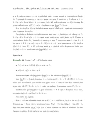 CAP´            ¸˜     ´
   ITULO 1. SOLUCOES-ANALISE REAL VOLUME 1 (ELON FINO)                                      82



y ̸= b, pois no caso y = b a propriedade vale. Agora usando a existˆncia do limite
                                                                   e
de f tomando δ1 como εf , ε para f , temos que para δ1 existe δ2 > 0 tal que x ∈ A,
0 < |x − a| < δ2 ⇒ |f (x) − b| < δ1 como f (x) ∈ B, podemos tomar y = f (x) de onde do
primeiro limite que |g(f (x)) − c| < ε implicando que lim g(f (x)) = c.
                                                        x→a
   Se x ̸= a implicar f (x) ̸= b ainda teremos a propriedade pois , repetindo o argumento
com pequenas altera¸˜es:
                   co
   Da existˆncia do limite de g(x) temos que para todo ε > 0 existe δ1 > 0 tal que y ∈ B,
           e
0 < |y − b| < δ1 ⇒ |g(y) − c| < ε, onde agora mantemos a restri¸˜o de y ̸= b. Usando a
                                                               ca
existˆncia do limite de f tomando δ1 como εf , ε para f , temos que para δ1 existe δ2 > 0
     e
tal que x ∈ A, 0 < |x − a| < δ2 ⇒ 0 < |f (x) − b| < δ1 ( aqui usamos que x ̸= a implica
f (x) ̸= b) como f (x) ∈ B, podemos tomar y = f (x) de onde do primeiro limite que
|g(f (x)) − c| < ε implicando que lim g(f (x)) = c.
                                   x→a



Quest˜o 4
     a

Exemplo 44. Sejam f : gR → R deﬁnidas como

   X f (x) = 0 se x ∈ R  Q, f (x) = x se x ∈ Q.

   X g(0) = 1 e g(x) = 0 se x ̸= 0.

   Nessas condi¸oes vale lim f (x) = lim g(x) = 0 e n˜o existe lim g(f (x)).
               c˜                                    a
                            x→0          x→0                      x→0
   Vale lim f (x) = 0, pois tomamos ε = δ ent˜o par 0 < |x| < δ vale |f (x)| < δ = ε,
                                             a
        x→0
tanto para x irracional, pois no caso vale |f (x)| = 0 < ε, tanto no caso de x racional pois
nesse caso vale |f (x)| = |x| < δ = ε, ent˜o em qualquer desses casos temos |f (x)| < ε.
                                          a
   Tamb´m vale que lim g(x) = 0, pois tomando ε = δ, 0 < |x| < δ implica x n˜o nulo,
       e                                                                    a
                      x→0

portanto g(x) = 0 e da´ |g(x)| = 0 < δ = ε.
                      ı
   N˜o existe lim g(f (x)).
    a
               x→0

   Seja xn → 0 por valores racionais, ent˜o f (xn ) = xn e da´ lim g(f (xn )) = lim g(xn ) = 0.
                                         a                   ı
Tomando yn → 0 por valores irracionais temos f (yn ) = 0 e lim g(f (yn )) = lim g(0) = 1,
logo n˜o pode existir lim g(f (x)), pois o limite depende de como se aproxima de zero
      a
                       x→0

(usamos o crit´rio de divergˆncia por meio de sequˆncias).
              e             e                     e
 
