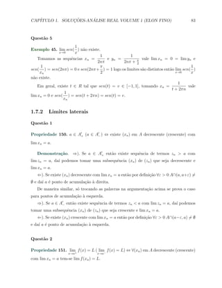 CAP´            ¸˜     ´
   ITULO 1. SOLUCOES-ANALISE REAL VOLUME 1 (ELON FINO)                                83



Quest˜o 5
     a
                        1
Exemplo 45. lim sen( ) n˜o existe.
                           a
               x→0      x
                                    1             1
    Tomamos as sequˆncias xn =
                      e                e yn =            vale lim xn = 0 = lim yn e
                                  2nπ          2nπ + π2
     1                              π                                              1
sen( ) = sen(2nπ) = 0 e sen(2nπ+ ) = 1 logo os limites s˜o distintos ent˜o lim sen( )
                                                         a              a
     xn                             2                                      x→0     x
n˜o existe.
  a
                                                                             1
    Em geral, existe t ∈ R tal que sen(t) = v ∈ [−1, 1], tomando xn =             vale
                                                                         t + 2πn
                  1
lim xn = 0 e sen( ) = sen(t + 2πn) = sen(t) = v.
                 xn


1.7.2    Limites laterais

Quest˜o 1
     a

Propriedade 150. a ∈ A′+ (a ∈ A′− ) ⇔ existe (xn ) em A decrescente (crescente) com
lim xn = a.

   Demonstra¸˜o. ⇒). Se a ∈ A′+ ent˜o existe sequˆncia de termos zn > a com
            ca                     a             e
lim zn = a, da´ podemos tomar uma subsequˆncia (xn ) de (zn ) que seja decrescente e
              ı                          e
lim xn = a.
   ⇐). Se existe (xn ) decrescente com lim xn = a ent˜o por deﬁni¸ao ∀ε > 0 A∩(a, a+ε) ̸=
                                                     a           c˜
∅ e da´ a ´ ponto de acumula¸ao ` direita.
      ı e                   c˜ a
   De maneira similar, s´ trocando as palavras na argumenta¸˜o acima se prova o caso
                        o                                  ca
para pontos de acumula¸˜o ` esquerda.
                      ca a
   ⇒). Se a ∈ A′− ent˜o existe sequˆncia de termos zn < a com lim zn = a, da´ podemos
                     a             e                                        ı
tomar uma subsequˆncia (xn ) de (zn ) que seja crescente e lim xn = a.
                 e
   ⇐). Se existe (xn ) crescente com lim xn = a ent˜o por deﬁni¸˜o ∀ε > 0 A∩(a−ε, a) ̸= ∅
                                                   a           ca
e da´ a ´ ponto de acumula¸ao ` esquerda.
    ı e                   c˜ a


Quest˜o 2
     a

Propriedade 151. lim+ f (x) = L ( lim f (x) = L) ⇔ ∀(xn ) em A decrescente (crescente)
                                     −
                    x→a             x→a
com lim xn = a tem-se lim f (xn ) = L.
 