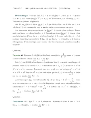 CAP´            ¸˜     ´
   ITULO 1. SOLUCOES-ANALISE REAL VOLUME 1 (ELON FINO)                                  84



   Demonstra¸˜o. Vale que lim+ f (x) = L ⇔ lim g(x) = L onde g : B → R onde
            ca
                                   x→a                x→a
B = A ∩ (a, ∞). Por´m lim g(x) = L ⇔ ∀(xn ) em B com lim xn = a vale lim g(xn ) = L.
                   e
                           x→a
Vamos ent˜o provar a propriedade.
         a
   ⇒). Se lim+ f (x) = L ent˜o lim g(x) = L que implica ∀(xn ) em B com lim xn = a
                            a
             x→a                    x→a
vale lim g(xn ) = L, em especial para as sequˆncias (xn ) que sejam decrescentes.
                                             e
   ⇐). Vamos usar a contrapositiva que ´ se lim g(x) ̸= L ent˜o existe (xn ) em A decres-
                                       e                     a
                                                x→a
cente com lim xn = a tal que lim g(xn ) ̸= L. Supondo que temos lim g(x) ̸= L ent˜o existe
                                                                                 a
                                                                x→a
sequˆncia (yn ) em B com lim yn = a tal que lim g(yn ) ̸= L, como (yn ) ∈ (a, a + ε) ∩ A,
    e
podemos tomar (xn ) subsequˆncia de (yn ) tal que lim xn = a e lim g(xn ) ̸= L (pois as
                           e
subsequˆncias devem convergir para o mesmo valor das sequˆncias), assim ﬁca provado o
       e                                                 e
resultado.


Quest˜o 3
     a
                                                                   1
Exemplo 46. Tomamos f : R  {0} → R deﬁnida como f (x) =               1   com a > 1, vamos
                                                                1 + ax
analisar os limites laterais lim f (x) e lim f (x).
                                +           −
                             x→0          x→0
                                                            1
   Seja (xn ) em R  {0} tal que lim xn = 0 ent˜o vale lim a xn = ∞, pois como lim xn = 0
                                               a
                                                                   1                 1
podemos tomar c > 0 tal que ac > M > 0 arbitr´rio e 0 < xn0 < < 1 da´ axn0 < a c ⇒
                                                 a                          ı
              1
                                                                   c
M < ac < a xn0 e como xn ´ decrescente para n0 < n vale xn < xn0 portanto axn < axn0 ⇒
                           e
        1       1            1                                                1
M < a xn0 < a xn logo lim a xn = ∞ de onde segue que lim f (xn ) = lim          1 = 0 que
                                                                         1 + a xn
por sua vez implica lim f (x) = 0.
                        +
                     x→0
                                                                           1     1
   Admitimos agora (yn ) crescente em R  {0} tal que lim yn = 0. a yn =       1   , como
                                                                            a −yn
yn+1 > yn segue que −yn > −yn+1 , (−yn ) ´ decrescente e tende a zero logo pelo resultado
                                           e
                1               1          1                         1
anterior lim a −yn = ∞ ⇒ lim a yn = lim 1 = 0, portanto lim 1 + a yn = 1 e lim f (xn ) =
                                         a −yn
       1
lim        1 = 1 da´ vale lim f (x) = 1.
                    ı
    1 + a xn              x→0−


Quest˜o 4
     a

Propriedade 152. Seja f : A → R mon´tona. Se existe (xn ) em A com xn > a,
                                   o
lim xn = a e lim f (xn ) = L ent˜o lim+ f (x) = L.
                                a
                                    x→a
 