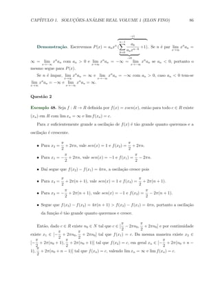 CAP´            ¸˜     ´
   ITULO 1. SOLUCOES-ANALISE REAL VOLUME 1 (ELON FINO)                                   86


                                                          →1

                                          ∑n−1
                                                            ak
                                               n
   Demonstra¸˜o. Escrevemos P (x) = an x (
            ca                                                   +1). Se n ´ par lim xn an =
                                                                           e
                                                   k=0
                                                         an xn−k                 x→∞

                                                         →0
∞ = lim xn an com an > 0 e lim xn an = −∞ = lim xn an se an < 0, portanto o
      x→−∞                        x→∞                      x→−∞
mesmo segue para P (x).
        e ımpar, lim xn an = ∞ e lim xn an = −∞ com an > 0, caso an < 0 tem-se
   Se n ´ ´
                   x→∞               x→−∞
lim xn an = −∞ e lim xn an = ∞.
x→∞                 x→−∞



Quest˜o 2
     a

Exemplo 48. Seja f : R → R deﬁnida por f (x) = xsen(x), ent˜o para todo c ∈ R existe
                                                           a
(xn ) em R com lim xn = ∞ e lim f (xn ) = c.
   Para x suﬁcientemente grande a oscila¸ao de f (x) ´ t˜o grande quanto queremos e a
                                        c˜           e a
oscila¸˜o ´ crescente.
      ca e

               π                                   π
   X Para x2 =   + 2πn, vale sen(x) = 1 e f (x2 ) = + 2πn.
               2                                   2
                 π                                   π
   X Para x1 = − + 2πn, vale sen(x) = −1 e f (x1 ) = − 2πn.
                 2                                   2

   X Da´ segue que f (x2 ) − f (x1 ) = 4πn, a oscila¸ao cresce pois
       ı                                            c˜

               π                                         π
   X Para x4 =   + 2π(n + 1), vale sen(x) = 1 e f (x4 ) = + 2π(n + 1).
               2                                         2
                 π                                         π
   X Para x3 = − + 2π(n + 1), vale sen(x) = −1 e f (x3 ) = − 2π(n + 1).
                 2                                         2

   X Segue que f (x3 ) − f (x2 ) = 4π(n + 1) > f (x2 ) − f (x1 ) = 4πn, portanto a oscila¸ao
                                                                                         c˜
      da fun¸˜o ´ t˜o grande quanto queremos e cresce.
            ca e a

                                                 π         π
    Ent˜o, dado c ∈ R existe n0 ∈ N tal que c ∈ [ − 2πn0 , + 2πn0 ] e por continuidade
       a
                                                 2          2
               π         π
existe x1 ∈ [− + 2πn0 , + 2πn0 ] tal que f (x1 ) = c. Da mesma maneira existe x2 ∈
               2         2
   π               π                                                    π
[− + 2π(n0 + 1), + 2π(n0 + 1)] tal que f (x2 ) = c, em geral xn ∈ [− + 2π(n0 + n −
   2               2                                                    2
   π
1), + 2π(n0 + n − 1)] tal que f (xn ) = c, valendo lim xn = ∞ e lim f (xn ) = c.
    2
 