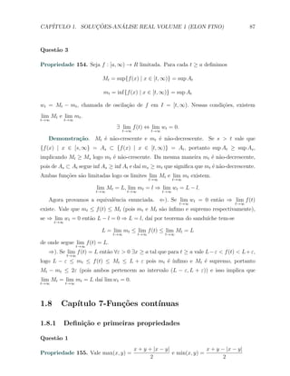 CAP´            ¸˜     ´
   ITULO 1. SOLUCOES-ANALISE REAL VOLUME 1 (ELON FINO)                                  87



Quest˜o 3
     a

Propriedade 154. Seja f : [a, ∞) → R limitada. Para cada t ≥ a deﬁnimos

                          Mt = sup{f (x) | x ∈ [t, ∞)} = sup At

                          mt = inf{f (x) | x ∈ [t, ∞)} = sup At

wt = Mt − mt , chamada de oscila¸˜o de f em I = [t, ∞). Nessas condi¸˜es, existem
                                ca                                  co
lim Mt e lim mt .
t→∞         t→∞
                                ∃ lim f (t) ⇔ lim wt = 0.
                                  t→∞            t→∞

   Demonstra¸˜o. Mt ´ n˜o-crescente e mt ´ n˜o-decrescente. Se s > t vale que
            ca      e a                  e a
{f (x) | x ∈ [s, ∞} = As ⊂ {f (x) | x ∈ [t, ∞)} = At , portanto sup At ≥ sup As ,
implicando Mt ≥ Ms logo mt ´ n˜o-crescente. Da mesma maneira mt ´ n˜o-decrescente,
                           e a                                  e a
pois de As ⊂ At segue inf As ≥ inf At e da´ ms ≥ mt que signiﬁca que mt ´ n˜o-decrescente.
                                          ı                             e a
Ambas fun¸˜es s˜o limitadas logo os limites lim Mt e lim mt existem.
         co    a
                                                 t→∞         t→∞

                        lim Mt = L, lim mt = l ⇒ lim wt = L − l.
                        t→∞          t→∞               t→∞

   Agora provamos a equivalˆncia enunciada. ⇐). Se lim wt = 0 ent˜o ⇒ lim f (t)
                           e                                     a
                                                               t→∞                t→∞
existe. Vale que mt ≤ f (t) ≤ Mt (pois mt e Mt s˜o ´
                                                a ınﬁmo e supremo respectivamente),
se ⇒ lim wt = 0 ent˜o L − l = 0 ⇒ L = l, da´ por teorema do sandu´
                   a                       ı                     ıche tem-se
      t→∞

                         L = lim mt ≤ lim f (t) ≤ lim Mt = L
                               t→∞         t→∞         t→∞

de onde segue lim f (t) = L.
                  t→∞
   ⇒). Se lim f (t) = L ent˜o ∀ε > 0 ∃x ≥ a tal que para t ≥ a vale L − ε < f (t) < L + ε,
                           a
            t→∞
logo L − ε ≤ mt ≤ f (t) ≤ Mt ≤ L + ε pois mt ´ ´
                                             e ınﬁmo e Mt ´ supremo, portanto
                                                          e
Mt − mt ≤ 2ε (pois ambos pertencem ao intervalo (L − ε, L + ε)) e isso implica que
lim Mt = lim mt = L da´ lim wt = 0.
                      ı
t→∞         t→∞




1.8     Cap´
           ıtulo 7-Fun¸˜es cont´
                      co       ınuas

1.8.1       Deﬁni¸˜o e primeiras propriedades
                 ca

Quest˜o 1
     a
                                        x + y + |x − y|               x + y − |x − y|
Propriedade 155. Vale max(x, y) =                       e min(x, y) =
                                               2                             2
 