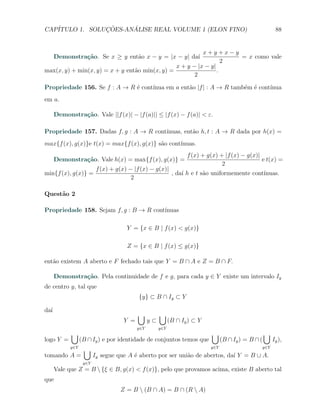 CAP´            ¸˜     ´
   ITULO 1. SOLUCOES-ANALISE REAL VOLUME 1 (ELON FINO)                                                      88


                                                          x+y+x−y
      Demonstra¸˜o. Se x ≥ y ent˜o x − y = |x − y| da´
               ca               a                    ı              = x como vale
                                                                  2
                                                x + y − |x − y|
max(x, y) + min(x, y) = x + y ent˜o min(x, y) =
                                 a                              .
                                                       2

Propriedade 156. Se f : A → R ´ cont´
                              e     ınua em a ent˜o |f | : A → R tamb´m ´ cont´
                                                 a                   e e      ınua
em a.

      Demonstra¸˜o. Vale ||f (x)| − |f (a)|| ≤ |f (x) − f (a)| < ε.
               ca

Propriedade 157. Dadas f, g : A → R cont´
                                        ınuas, ent˜o h, t : A → R dada por h(x) =
                                                  a
max{f (x), g(x)}e t(x) = max{f (x), g(x)} s˜o cont´
                                           a      ınuas.
                                                                  f (x) + g(x) + |f (x) − g(x)|
      Demonstra¸˜o. Vale h(x) = max{f (x), g(x)} =
               ca                                                                               e t(x) =
                                                                                2
                          f (x) + g(x) − |f (x) − g(x)|
min{f (x), g(x)} =                                      , da´ h e t s˜o uniformemente cont´
                                                            ı        a                    ınuas.
                                        2

Quest˜o 2
     a

Propriedade 158. Sejam f, g : B → R cont´
                                        ınuas

                                     Y = {x ∈ B | f (x) < g(x)}

                                     Z = {x ∈ B | f (x) ≤ g(x)}

ent˜o existem A aberto e F fechado tais que Y = B ∩ A e Z = B ∩ F.
   a

      Demonstra¸˜o. Pela continuidade de f e g, para cada y ∈ Y existe um intervalo Iy
               ca
de centro y, tal que
                                          {y} ⊂ B ∩ Iy ⊂ Y

da´
  ı
                                          ∪          ∪
                                    Y =         y⊂         (B ∩ Iy ) ⊂ Y
                                          y∈Y        y∈Y
            ∪                                                              ∪                         ∪
logo Y =          (B ∩ Iy ) e por identidade de conjuntos temos que              (B ∩ Iy ) = B ∩ (         Iy ),
            y∈Y
                   ∪                                                       y∈Y                       y∈Y

tomando A =              Iy segue que A ´ aberto por ser uni˜o de abertos, da´ Y = B ∪ A.
                                        e                   a                ı
                   y∈Y
      Vale que Z = B  {ξ ∈ B, g(x) < f (x)}, pelo que provamos acima, existe B aberto tal
que
                                   Z = B  (B ∩ A) = B ∩ (R  A)
 