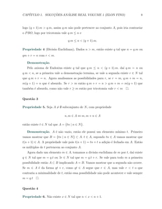CAP´            ¸˜     ´
   ITULO 1. SOLUCOES-ANALISE REAL VOLUME 1 (ELON FINO)                                8



logo (q + 1).m > q.m, assim q.m n˜o pode pertencer ao conjunto A, pois iria contrariar
                                 a
o P BO, logo por tricotomia vale q.m ≤ n e

                                 q.m ≤ n < (q + 1).m.

Propriedade 4 (Divis˜o Euclidiana). Dados n > m, ent˜o existe q tal que n = q.m ou
                    a                               a
qm + r = n com r < m.

   Demonstra¸˜o.
            ca
   Pelo axioma de Eudoxius existe q tal que q.m ≤ n < (q + 1).m. da´ q.m = n ou
                                                                   ı
q.m < n, se a primeira vale a demonstra¸ao termina, se vale a segunda existe r ∈ N tal
                                       c˜
que q.m + r = n. Agora analisamos as possibilidades para r, se r = m, q.m + m = n,
m(q + 1) = n que ´ absurdo. Se r > m ent˜o q.m + r = n > q.m + m = m(q + 1) que
                 e                      a
tamb´m ´ absurdo, como n˜o vale r ≥ m ent˜o por tricotomia vale r < m
    e e                 a                a                                   .


Quest˜o 3
     a

Propriedade 5. Seja A ̸= ∅ subconjunto de N , com propriedade

                               n, m ∈ A ⇔ m, m + n ∈ A

ent˜o existe t ∈ N tal que A = {tn | n ∈ N }.
   a

   Demonstra¸˜o. A ´ n˜o vazio, ent˜o ele possui um elemento m´
            ca     e a             a                          ınimo t. Primeiro
vamos mostrar que B = {tn | n ∈ N } ⊂ A. t ∈ A, supondo tn ∈ A vamos mostrar que
t(n + 1) ∈ A. A propriedade vale pois t(n + 1) = tn + t a adi¸˜o ´ fechada em A. Ent˜o
                                                             ca e                   a
os m´ltiplos de t pertencem ao conjunto A.
    u
   Agora dado um elemento m ∈ A, tomamos a divis˜o euclidiana de m por t, da´ existe
                                                a                           ı
q ∈ N tal que m = q.t ou ∃r ∈ N tal que m = q.t + r. Se vale para todo m a primeira
possibilidade ent˜o A ⊂ B implicando A = B. Vamos mostrar que a segunda n˜o ocorre.
                 a                                                       a
Se m ∈ A ´ da forma qt + r, como qt ∈ A segue que r ∈ A, mas vale r < t o que
         e
contraria a minimalidade de t, ent˜o essa possibilidade n˜o pode acontecer e vale sempre
                                  a                      a
m = q.t     .


Quest˜o 4
     a

Propriedade 6. N˜o existe x ∈ N tal que n < x < n + 1.
                a
 