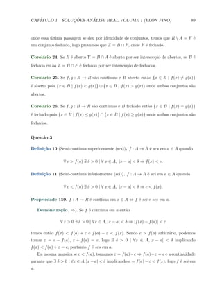 CAP´            ¸˜     ´
   ITULO 1. SOLUCOES-ANALISE REAL VOLUME 1 (ELON FINO)                                  89



onde essa ultima passagem se deu por identidade de conjuntos, temos que R  A = F ´
          ´                                                                       e
um conjunto fechado, logo provamos que Z = B ∩ F , onde F ´ fechado.
                                                          e

Corol´rio 24. Se B ´ aberto Y = B ∩ A ´ aberto por ser intersec¸ao de abertos, se B ´
     a             e                  e                        c˜                   e
fechado ent˜o Z = B ∩ F ´ fechado por ser intersec¸˜o de fechados.
           a            e                         ca

Corol´rio 25. Se f, g : B → R s˜o cont´
     a                         a      ınuas e B aberto ent˜o {x ∈ B | f (x) ̸= g(x)}
                                                          a
´ aberto pois {x ∈ B | f (x) < g(x)} ∪ {x ∈ B | f (x) > g(x)} onde ambos conjuntos s˜o
e                                                                                   a
abertos.

Corol´rio 26. Se f, g : B → R s˜o cont´
     a                         a      ınuas e B fechado ent˜o {x ∈ B | f (x) = g(x)}
                                                           a
´ fechado pois {x ∈ B | f (x) ≤ g(x)} ∩ {x ∈ B | f (x) ≥ g(x)} onde ambos conjuntos s˜o
e                                                                                    a
fechados.


Quest˜o 3
     a

     ca               ınua superiormente (scs)). f : A → R ´ scs em a ∈ A quando
Deﬁni¸˜o 10 (Semi-cont´                                    e

                  ∀ c > f (a) ∃ δ > 0 | ∀ x ∈ A, |x − a| < δ ⇒ f (x) < c.

     ca               ınua inferiormente (sci)). f : A → R ´ sci em a ∈ A quando
Deﬁni¸˜o 11 (Semi-cont´                                    e

                  ∀ c < f (a) ∃ δ > 0 | ∀ x ∈ A, |x − a| < δ ⇒ c < f (x).

Propriedade 159. f : A → R ´ cont´
                           e     ınua em a ∈ A ⇔ f ´ sci e scs em a.
                                                   e

     Demonstra¸˜o. ⇒). Se f ´ cont´
              ca            e     ınua em a ent˜o
                                               a

                ∀ ε > 0 ∃ δ > 0 | ∀x ∈ A, |x − a| < δ ⇒ |f (x) − f (a)| < ε

temos ent˜o f (x) < f (a) + ε e f (a) − ε < f (x). Sendo c > f (a) arbitr´rio, podemos
         a                                                               a
tomar ε = c − f (a), ε + f (a) = c, logo ∃ δ > 0 | ∀x ∈ A, |x − a| < δ implicando
f (x) < f (a) + ε = c, portanto f ´ scs em a.
                                  e
     Da mesma maneira se c < f (a), tomamos ε = f (a)−c ⇒ f (a)−ε = c e a continuidade
garante que ∃ δ > 0 | ∀x ∈ A, |x − a| < δ implicando c = f (a) − ε < f (x), logo f ´ sci em
                                                                                   e
a.
 