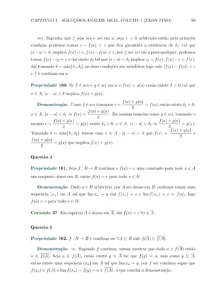 CAP´            ¸˜     ´
   ITULO 1. SOLUCOES-ANALISE REAL VOLUME 1 (ELON FINO)                                       90



   ⇐). Suponha que f seja scs e sci em a, seja ε > 0 arbitr´rio ent˜o pela primeira
                                                           a       a
condi¸˜o podemos tomar c − f (a) = ε que ﬁca garantida a existˆncia de δ1 , tal que
     ca                                                       e
|x − a| < δ1 implica f (x) < c, f (x) − f (a) < ε, por f ser sci em a para qualquer, podemos
tomar f (a) − c2 = ε e da´ existe δ2 tal que |x − a| < δ2 implica c2 < f (x), f (a) − ε < f (x),
                         ı
da´ tomando δ = min{δ1 , δ2 } as duas condi¸˜es s˜o satisfeitas logo vale |f (x) − f (a)| < ε
  ı                                        co    a
e f ´ cont´
    e     ınua em a.

Propriedade 160. Se f ´ scs e g ´ sci em a e f (a) < g(a) ent˜o existe δ > 0 tal que
                      e         e                            a
x ∈ A, |x − a| < δ implica f (x) < g(x).
                                                     f (a) + g(a)
   Demonstra¸˜o. Como f ´ scs tomamos c =
            ca          e                                         > f (a), ent˜o existe δ1 > 0,
                                                                              a
                                                           2
                                f (a) + g(a)
x ∈ A, |x − a| < δ1 ⇒ f (x) <                . Da mesma maneira como g ´ sci, tomando o
                                                                          e
                                      2
             f (a) + g(a)                                             f (a) + g(a)
mesmo c =                 < g(a) existe δ2 > 0, x ∈ A, |x − a| < δ2 ⇒               < g(x).
                   2                                                        2
                                                                             f (a) + g(a)
Tomando δ = min{δ1 , δ2 } tem-se com x ∈ A , |x − a| < δ que f (x) <                      e
                                                                                   2
f (a) + g(a)
             < g(x) que implica f (x) < g(x).
      2

Quest˜o 4
     a

Propriedade 161. Seja f : R → R cont´
                                    ınua e f (x) = c uma constante para todo x ∈ A
um conjunto denso em B, ent˜o f (x) = c para todo x ∈ B.
                           a

   Demonstra¸˜o. Dado a ∈ B arbitr´rio, por A ser denso em B, podemos tomar uma
            ca                    a
sequˆncia (xn ) em A tal que lim xn = a da´ f (xn ) = c e lim f (xn ) = c = f (a), logo
    e                                     ı
f (a) = c para todo a ∈ B.

Corol´rio 27. Em especial A ´ denso em A, da´ f (x) = c ∀x ∈ A.
     a                      e               ı


Quest˜o 5
     a

Propriedade 162. f : R → R ´ cont´
                           e     ınua sse ∀A ⊂ R vale f (A) ⊂ f (A).

   Demonstra¸˜o. ⇒. Supondo f cont´
            ca                    ınua, vamos mostrar que dado a ∈ f (A) ent˜o
                                                                            a
a ∈ f (A). Seja a ∈ f (A), ent˜o existe y ∈ A tal que f (y) = a, mas como y ∈ A,
                              a
ent˜o existe uma sequˆncia (xn ) em A tal que lim xn = y, por f ser cont´
   a                 e                                                  ınua segue que
f (xn ) ∈ f (A) e lim f (xn ) = f (y) = a ∈ f (A), o que conclu´ a demonstra¸˜o.
                                                               ı            ca
 