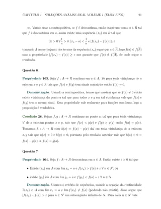 CAP´            ¸˜     ´
   ITULO 1. SOLUCOES-ANALISE REAL VOLUME 1 (ELON FINO)                                    91



   ⇐. Vamos usar a contrapositiva, se f ´ descont´
                                        e        ınua, ent˜o existe um ponto a ∈ R tal
                                                          a
que f ´ descont´
      e        ınua em a, assim existe uma sequˆncia (xn ) em R tal que
                                               e
                               1               1
                    ∃ε > 0 ∀     > 0 |xn − a| < e |f (xn ) − f (a)| ≥ ε
                               n               n
tomando A como conjunto dos termos da sequˆncia (xn ) segue que a ∈ A, logo f (a) ∈ f (A)
                                          e
mas a propriedade |f (xn ) − f (a)| ≥ ε nos garante que f (a) ∈ f (A), de onde segue o
                                                              /
resultado.


Quest˜o 6
     a

Propriedade 163. Seja f : A → R cont´
                                    ınua em a ∈ A. Se para toda vizinhan¸a de a
                                                                        c
existem x e y ∈ A tais que f (x) e f (y) tem sinais contr´rios ent˜o f (a) = 0.
                                                         a        a

   Demonstra¸˜o. Usando a contrapositiva, temos que mostrar que se f (a) ̸= 0 ent˜o
            ca                                                                   a
existe vizinhan¸a do ponto a tal que para todos x e y em tal vizinhan¸a vale que f (x) e
               c                                                     c
f (y) tem o mesmo sinal. Essa propriedade vale realmente para fun¸˜es cont´
                                                                 co       ınuas, logo a
proposi¸˜o ´ verdadeira.
       ca e

Corol´rio 28. Sejam f, g : A → R cont´
     a                               ınuas no ponto a, tal que para toda vizinhan¸a
                                                                                 c
V de a existam pontos x e y, tais que f (x) < g(x) e f (y) > g(y) ent˜o f (a) = g(a).
                                                                     a
Tomamos h : A → R com h(x) = f (x) − g(x) da´ em toda vizinhan¸a de a existem
                                            ı                 c
x, y tais que h(x) < 0 e h(y) > 0, portanto pelo resulado anterior vale que h(a) = 0 =
f (a) − g(a) ⇒ f (a) = g(a).


Quest˜o 7
     a

Propriedade 164. Seja f : A → R descont´
                                       ınua em a ∈ A. Ent˜o existe ε > 0 tal que
                                                         a

   X Existe (xn ) em A com lim xn = a e f (xn ) > f (a) + ε ∀ n ∈ N , ou

   X existe (yn ) em A com lim yn = a e f (yn ) < f (a) − ε ∀ n ∈ N .

   Demonstra¸˜o. Usamos o crit´rio de sequˆncias, usando a nega¸ao da continuidade
            ca                e           e                    c˜
∃(xn ) ∈ A com lim xn = a e lim f (xn ) ̸= f (a) (podendo n˜o existir), disso segue que
                                                           a
|f (xn ) − f (a)| > ε para n ∈ N ′ um subconjunto inﬁnito de N . Para cada n ∈ N ′ vale
 