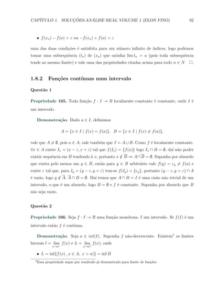 CAP´            ¸˜     ´
   ITULO 1. SOLUCOES-ANALISE REAL VOLUME 1 (ELON FINO)                                     92



      X f (xn ) − f (a) > ε ou −f (xn ) + f (a) > ε

uma das duas condi¸oes ´ satisfeita para um n´mero inﬁnito de ´
                  c˜ e                       u                ındices, logo podemos
tomar uma subsequˆncia (tn ) de (xn ) que satisfaz lim tn = a (pois toda subsequˆncia
                 e                                                              e
tende ao mesmo limite) e vale uma das propriedades citadas acima para todo n ∈ N             .


1.8.2       Fun¸oes cont´
               c˜       ınuas num intervalo

Quest˜o 1
     a

Propriedade 165. Toda fun¸˜o f : I → R localmente constante ´ constante, onde I ´
                         ca                                 e                   e
um intervalo.

      Demonstra¸˜o. Dado a ∈ I, deﬁnimos
               ca

                     A = {x ∈ I | f (x) = f (a)}, B = {x ∈ I | f (x) ̸= f (a)},

vale que A ̸= ∅, pois a ∈ A, vale tamb´m que I = A ∪ B. Como f ´ localmente constante,
                                      e                        e
∀x ∈ A existe Ix = (x − ε, x + ε) tal que f (Ix ) = {f (a)} logo Ix ∩ B = ∅, da´ n˜o poder
                                                                               ı a
existir sequˆncia em B tendendo ` x, portanto x ∈ B ⇒ A ∩ B = ∅. Suponha por absurdo
            e                   a               /
que exista pelo menos um y ∈ B, ent˜o para y ∈ B arbitr´rio vale f (y) = cy ̸= f (a) e
                                   a                   a
existe ε tal que, para Iy = (y − ε, y + ε) tem-se f (Iy ) = {cy }, portanto (y − ε, y = ε) ∩ A
´ vazio, logo y ∈ A, A ∩ B = ∅. Da´ temos que A ∩ B = I ´ uma cis˜o n˜o trivial de um
e               /                 ı                     e        a a
intervalo, o que ´ um absurdo, logo B = ∅ e f ´ constante. Suponha por absurdo que B
                 e                            e
n˜o seja vazio.
 a


Quest˜o 2
     a

Propriedade 166. Seja f : I → R uma fun¸˜o mon´tona, I um intervalo. Se f (I) ´ um
                                       ca     o                               e
intervalo ent˜o f ´ cont´
             a    e     ınua.

      Demonstra¸˜o. Seja a ∈ int(I). Suponha f n˜o-decrescente. Existem2 os limites
               ca                               a
laterais l = lim− f (x) e L = lim+ f (x), onde
               x→a                x→a

      X L = inf{f (x) , x ∈ A, x > a)} = inf B
  2
      Essa propriedade segue por resultado j´ demonstrado para limite de fun¸˜es
                                            a                               co
 