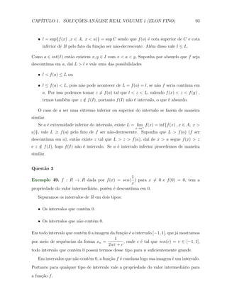 CAP´            ¸˜     ´
   ITULO 1. SOLUCOES-ANALISE REAL VOLUME 1 (ELON FINO)                                  93



   X l = sup{f (x) , x ∈ A, x < a)} = sup C sendo que f (a) ´ cota superior de C e cota
                                                            e
      inferior de B pelo fato da fun¸˜o ser n˜o-decrescente. Al´m disso vale l ≤ L.
                                    ca       a                 e

Como a ∈ int(I) ent˜o existem x, y ∈ I com x < a < y. Suponha por absurdo que f seja
                   a
descont´
       ınua em a, da´ L > l e vale uma das possibilidades
                    ı

   X l < f (a) ≤ L ou

   X l ≤ f (a) < L, pois n˜o pode acontecer de L = f (a) = l, se n˜o f seria cont´
                          a                                       a              ınua em
      a. Por isso podemos tomar z ̸= f (a) tal que l < z < L, valendo f (x) < z < f (y) ,
      temos tamb´m que z ∈ f (I), portanto f (I) n˜o ´ intervalo, o que ´ absurdo.
                e        /                        a e                   e

   O caso de a ser uma extremo inferior ou superior do intervalo se fazem de maneira
similar.
   Se a ´ extremidade inferior do intervalo, existe L = lim+ f (x) = inf{f (x) , x ∈ A, x >
        e
                                                       x→a
a)}, vale L ≥ f (a) pelo fato de f ser n˜o-decrescente. Suponha que L > f (a) (f ser
                                        a
descont´
       ınua em a), ent˜o existe z tal que L > z > f (a), da´ de x > a segue f (x) > z
                      a                                    ı
e z ∈ f (I), logo f (I) n˜o ´ intervalo. Se a ´ intervalo inferior procedemos de maneira
    /                    a e                  e
similar.


Quest˜o 3
     a
                                                    1
Exemplo 49. f : R → R dada por f (x) = sen( ) para x ̸= 0 e f (0) = 0, tem a
                                                    x
propriedade do valor intermedi´rio, por´m ´ descont´
                              a        e e         ınua em 0.
   Separamos os intervalos de R em dois tipos:

   X Os intervalos que cont´m 0.
                           e

   X Os intervalos que n˜o cont´m 0.
                        a      e

Em todo intervalo que cont´m 0 a imagem da fun¸˜o ´ o intervalo [−1, 1], que j´ mostramos
                          e                   ca e                            a
                                          1
por meio de sequˆncias da forma xn =
                 e                             , onde c ´ tal que sen(c) = v ∈ [−1, 1],
                                                         e
                                       2nπ + c
todo intervalo que cont´m 0 possui termos desse tipo para n suﬁcientemente grande.
                       e
   Em intervalos que n˜o cont´m 0, a fun¸ao f ´ cont´
                      a      e          c˜    e     ınua logo sua imagem ´ um intervalo.
                                                                         e
Portanto para qualquer tipo de intervalo vale a propriedade do valor intermedi´rio para
                                                                              a
a fun¸ao f .
     c˜
 