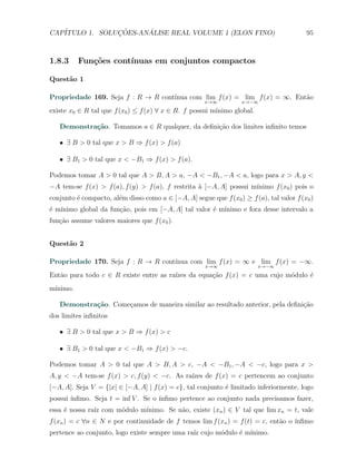 CAP´            ¸˜     ´
   ITULO 1. SOLUCOES-ANALISE REAL VOLUME 1 (ELON FINO)                                    95



1.8.3     Fun¸oes cont´
             c˜       ınuas em conjuntos compactos

Quest˜o 1
     a

Propriedade 169. Seja f : R → R cont´
                                    ınua com lim f (x) = lim f (x) = ∞. Ent˜o
                                                                           a
                                                      x→∞          x→−∞
existe x0 ∈ R tal que f (x0 ) ≤ f (x) ∀ x ∈ R. f possui m´
                                                         ınimo global.

   Demonstra¸˜o. Tomamos a ∈ R qualquer, da deﬁni¸˜o dos limites inﬁnito temos
            ca                                   ca

   X ∃ B > 0 tal que x > B ⇒ f (x) > f (a)

   X ∃ B1 > 0 tal que x < −B1 ⇒ f (x) > f (a).

Podemos tomar A > 0 tal que A > B, A > a, −A < −B1 , −A < a, logo para x > A, y <
−A tem-se f (x) > f (a), f (y) > f (a), f restrita ` [−A, A] possui m´
                                                   a                 ınimo f (x0 ) pois o
conjunto ´ compacto, al´m disso como a ∈ [−A, A] segue que f (x0 ) ≥ f (a), tal valor f (x0 )
         e             e
´ m´
e ınimo global da fun¸˜o, pois em [−A, A] tal valor ´ m´
                     ca                             e ınimo e fora desse intervalo a
fun¸˜o assume valores maiores que f (x0 ).
   ca


Quest˜o 2
     a

Propriedade 170. Seja f : R → R cont´
                                    ınua com lim f (x) = ∞ e lim f (x) = −∞.
                                                      x→∞                x→−∞
Ent˜o para todo c ∈ R existe entre as ra´
   a                                    ızes da equa¸˜o f (x) = c uma cujo m´dulo ´
                                                    ca                      o     e
m´
 ınimo.

   Demonstra¸˜o. Come¸amos de maneira similar ao resultado anterior, pela deﬁni¸˜o
            ca       c                                                         ca
dos limites inﬁnitos

   X ∃ B > 0 tal que x > B ⇒ f (x) > c

   X ∃ B1 > 0 tal que x < −B1 ⇒ f (x) > −c.

Podemos tomar A > 0 tal que A > B, A > c, −A < −B1 , −A < −c, logo para x >
A, y < −A tem-se f (x) > c, f (y) < −c. As ra´
                                             ızes de f (x) = c pertencem ao conjunto
[−A, A]. Seja V = {|x| ∈ [−A, A] | f (x) = c}, tal conjunto ´ limitado inferiormente, logo
                                                            e
possui ´
       ınﬁmo. Seja t = inf V . Se o ´
                                    ınﬁmo pertence ao conjunto nada precisamos fazer,
               ız     o      ınimo. Se n˜o, existe (xn ) ∈ V tal que lim xn = t, vale
essa ´ nossa ra´ com m´dulo m´
     e                                  a
f (xn ) = c ∀n ∈ N e por continuidade de f temos lim f (xn ) = f (t) = c, ent˜o o ´
                                                                             a    ınﬁmo
pertence ao conjunto, logo existe sempre uma ra´ cujo m´dulo ´ m´
                                               ız      o     e ınimo.
 
