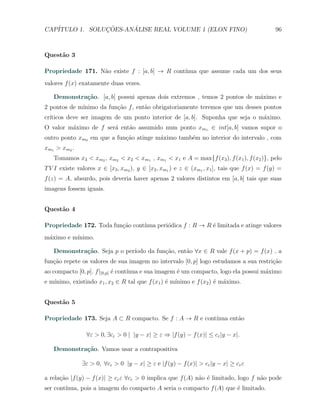 CAP´            ¸˜     ´
   ITULO 1. SOLUCOES-ANALISE REAL VOLUME 1 (ELON FINO)                                        96



Quest˜o 3
     a

Propriedade 171. N˜o existe f : [a, b] → R cont´
                  a                            ınua que assume cada um dos seus
valores f (x) exatamente duas vezes.

   Demonstra¸˜o. [a, b] possui apenas dois extremos , temos 2 pontos de m´ximo e
            ca                                                           a
2 pontos de m´
             ınimo da fun¸˜o f , ent˜o obrigatoriamente teremos que um desses pontos
                         ca         a
cr´
  ıticos deve ser imagem de um ponto interior de [a, b]. Suponha que seja o m´ximo.
                                                                             a
O valor m´ximo de f ser´ ent˜o assumido num ponto xm1 ∈ int[a, b] vamos supor o
         a             a    a
outro ponto xm2 em que a fun¸˜o atinge m´ximo tamb´m no interior do intervalo , com
                            ca          a         e
xm1 > xm2 .
   Tomamos x3 < xm2 , xm2 < x2 < xm1 , xm1 < x1 e A = max{f (x3 ), f (x1 ), f (x2 )}, pelo
T V I existe valores x ∈ [x3 , xm2 ), y ∈ [x2 , xm1 ) e z ∈ (xm1 , x1 ], tais que f (x) = f (y) =
f (z) = A, absurdo, pois deveria haver apenas 2 valores distintos em [a, b] tais que suas
imagens fossem iguais.


Quest˜o 4
     a

                         c˜      ınua peri´dica f : R → R ´ limitada e atinge valores
Propriedade 172. Toda fun¸ao cont´        o               e
m´ximo e m´
 a        ınimo.

            ca               ıodo da fun¸˜o, ent˜o ∀x ∈ R vale f (x + p) = f (x) , a
   Demonstra¸˜o. Seja p o per´          ca      a
fun¸˜o repete os valores de sua imagem no intervalo [0, p] logo estudamos a sua restri¸ao
   ca                                                                                 c˜
ao compacto [0, p]. f |[0,p] ´ cont´
                             e     ınua e sua imagem ´ um compacto, logo ela possui m´ximo
                                                     e                               a
   ınimo, existindo x1 , x2 ∈ R tal que f (x1 ) ´ m´
e m´                                            e ınimo e f (x2 ) ´ m´ximo.
                                                                  e a


Quest˜o 5
     a

Propriedade 173. Seja A ⊂ R compacto. Se f : A → R e cont´
                                                         ınua ent˜o
                                                                 a

                 ∀ε > 0, ∃cε > 0 | |y − x| ≥ ε ⇒ |f (y) − f (x)| ≤ cε |y − x|.

   Demonstra¸˜o. Vamos usar a contrapositiva
            ca

               ∃ε > 0, ∀cε > 0 |y − x| ≥ ε e |f (y) − f (x)| > cε |y − x| ≥ cε ε

a rela¸˜o |f (y) − f (x)| ≥ cε ε ∀cε > 0 implica que f (A) n˜o ´ limitado, logo f n˜o pode
      ca                                                    a e                    a
ser cont´
        ınua, pois a imagem do compacto A seria o compacto f (A) que ´ limitado.
                                                                     e
 
