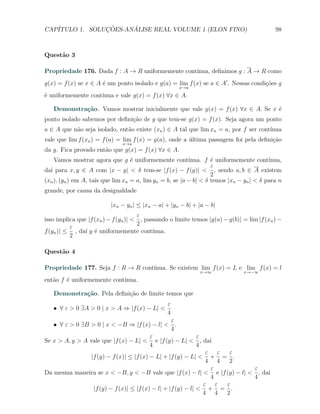 CAP´            ¸˜     ´
   ITULO 1. SOLUCOES-ANALISE REAL VOLUME 1 (ELON FINO)                                      98



Quest˜o 3
     a

Propriedade 176. Dada f : A → R uniformemente cont´
                                                  ınua, deﬁnimos g : A → R como
g(x) = f (x) se x ∈ A ´ um ponto isolado e g(a) = lim f (x) se a ∈ A′ . Nessas condi¸oes g
                      e                                                             c˜
                                                      x→a
                    ınua e vale g(x) = f (x) ∀x ∈ A.
´ uniformemente cont´
e

   Demonstra¸˜o. Vamos mostrar inicialmente que vale g(x) = f (x) ∀x ∈ A. Se x ´
            ca                                                                 e
ponto isolado sabemos por deﬁni¸˜o de g que tem-se g(x) = f (x). Seja agora um ponto
                               ca
a ∈ A que n˜o seja isolado, ent˜o existe (xn ) ∈ A tal que lim xn = a, por f ser cont´
           a                   a                                                     ınua
vale que lim f (xn ) = f (a) = lim f (x) = g(a), onde a ultima passagem foi pela deﬁni¸˜o
                                                        ´                             ca
                               x→a
da g. Fica provado ent˜o que g(x) = f (x) ∀x ∈ A.
                      a
    Vamos mostrar agora que g ´ uniformemente cont´
                                   e                      ınua. f ´ uniformemente cont´
                                                                   e                     ınua,
                                                                   ε
da´ para x, y ∈ A com |x − y| < δ tem-se |f (x) − f (y)| < , sendo a, b ∈ A existem
  ı
                                                                   2
(xn ), (yn ) em A, tais que lim xn = a, lim yn = b, se |a − b| < δ temos |xn − yn | < δ para n
grande, por causa da desigualdade

                          |xn − yn | ≤ |xn − a| + |yn − b| + |a − b|
                                      ε
isso implica que |f (xn ) − f (yn )| < , passando o limite temos |g(a) − g(b)| = lim |f (xn ) −
                                      2
          ε
f (yn )| ≤ , da´ g ´ uniformemente cont´
                ı e                         ınua.
          2

Quest˜o 4
     a

Propriedade 177. Seja f : R → R cont´
                                    ınua. Se existem lim f (x) = L e lim f (x) = l
                                                              x→∞              x→−∞

ent˜o f ´ uniformemente cont´
   a    e                   ınua.

   Demonstra¸˜o. Pela deﬁni¸˜o de limite temos que
            ca             ca
                                                 ε
   X ∀ ε > 0 ∃A > 0 | x > A ⇒ |f (x) − L| <
                                                 4
                                                   ε
   X ∀ ε > 0 ∃B > 0 | x < −B ⇒ |f (x) − l| < .
                                                   4
                                          ε                   ε
Se x > A, y > A vale que |f (x) − L| < e |f (y) − L| < , da´      ı
                                          4                   4
                                                                 ε ε  ε
                 |f (y) − f (x)| ≤ |f (x) − L| + |f (y) − L| < + = .
                                                                 4 4  2
                                                                   ε     ε
Da mesma maneira se x < −B, y < −B vale que |f (x) − l| < e |f (y) − l| < , da´
                                                                              ı
                                                                  4      4
                                                                ε ε  ε
                  |f (y) − f (x)| ≤ |f (x) − l| + |f (y) − l| < + = .
                                                                4 4  2
 