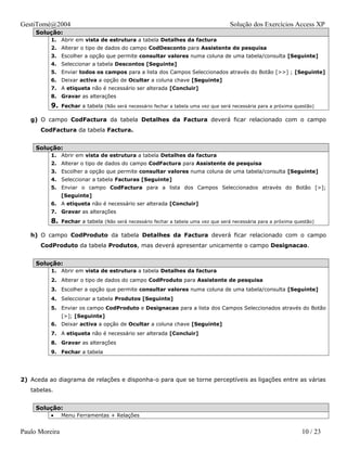 GestiTomé@2004                                                                       Solução dos Exercícios Access XP
     Solução:
          1. Abrir em vista de estrutura a tabela Detalhes da factura
          2. Alterar o tipo de dados do campo CodDesconto para Assistente de pesquisa
          3. Escolher a opção que permite consultar valores numa coluna de uma tabela/consulta [Seguinte]
          4. Seleccionar a tabela Descontos [Seguinte]
          5. Enviar todos os campos para a lista dos Campos Seleccionados através do Botão [>>] ; [Seguinte]
          6. Deixar activa a opção de Ocultar a coluna chave [Seguinte]
          7. A etiqueta não é necessário ser alterada [Concluir]
          8. Gravar as alterações
          9.    Fechar a tabela (Não será necessário fechar a tabela uma vez que será necessária para a próxima questão)

   g) O campo CodFactura da tabela Detalhes da Factura deverá ficar relacionado com o campo
      CodFactura da tabela Factura.


     Solução:
          1. Abrir em vista de estrutura a tabela Detalhes da factura
          2. Alterar o tipo de dados do campo CodFactura para Assistente de pesquisa
          3. Escolher a opção que permite consultar valores numa coluna de uma tabela/consulta [Seguinte]
          4. Seleccionar a tabela Facturas [Seguinte]
          5. Enviar o campo CodFactura para a lista dos Campos Seleccionados através do Botão [>];
                [Seguinte]
          6. A etiqueta não é necessário ser alterada [Concluir]
          7. Gravar as alterações
          8.    Fechar a tabela (Não será necessário fechar a tabela uma vez que será necessária para a próxima questão)

   h) O campo CodProduto da tabela Detalhes da Factura deverá ficar relacionado com o campo
      CodProduto da tabela Produtos, mas deverá apresentar unicamente o campo Designacao.


     Solução:
          1. Abrir em vista de estrutura a tabela Detalhes da factura
          2. Alterar o tipo de dados do campo CodProduto para Assistente de pesquisa
          3. Escolher a opção que permite consultar valores numa coluna de uma tabela/consulta [Seguinte]
          4. Seleccionar a tabela Produtos [Seguinte]
          5. Enviar os campo CodProduto e Designacao para a lista dos Campos Seleccionados através do Botão
                [>]; [Seguinte]
          6. Deixar activa a opção de Ocultar a coluna chave [Seguinte]
          7. A etiqueta não é necessário ser alterada [Concluir]
          8. Gravar as alterações
          9. Fechar a tabela




2) Aceda ao diagrama de relações e disponha-o para que se torne perceptíveis as ligações entre as várias
   tabelas.


     Solução:
          •     Menu Ferramentas + Relações


Paulo Moreira                                                                                                     10 / 23
 