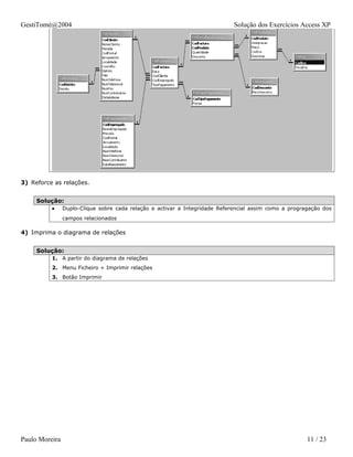 GestiTomé@2004                                                               Solução dos Exercícios Access XP




3) Reforce as relações.


     Solução:
          •     Duplo-Clique sobre cada relação e activar a Integridade Referencial assim como a progragação dos
                campos relacionados

4) Imprima o diagrama de relações


     Solução:
          1. A partir do diagrama de relações
          2. Menu Ficheiro + Imprimir relações
          3. Botão Imprimir




Paulo Moreira                                                                                          11 / 23
 