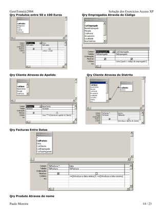 GestiTomé@2004                                      Solução dos Exercícios Access XP
Qry Produtos entre 50 e 100 Euros   Qry Empregados Através do Código




Qry Cliente Atraves do Apelido        Qry Cliente Atraves do Distrito




Qry Facturas Entre Datas




Qry Produto Atraves do nome

Paulo Moreira                                                               14 / 23
 