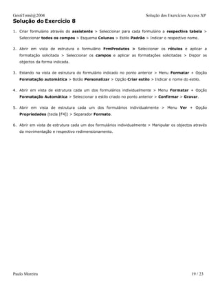 GestiTomé@2004                                                       Solução dos Exercícios Access XP
Solução do Exercício 8
1. Criar formulário através do assistente > Seleccionar para cada formulário a respectiva tabela >
   Seleccionar todos os campos > Esquema Colunas > Estilo Padrão > Indicar o respectivo nome.


2. Abrir em vista de estrutura o formulário FrmProdutos > Seleccionar os rótulos e aplicar a
   formatação solicitada > Seleccionar os campos e aplicar as formatações solicitadas > Dispor os
   objectos da forma indicada.


3. Estando na vista de estrutura do formulário indicado no ponto anterior > Menu Formatar + Opção
   Formatação automática > Botão Personalizar > Opção Criar estilo > Indicar o nome do estilo.


4. Abrir em vista de estrutura cada um dos formulários individualmente > Menu Formatar + Opção
   Formatação Automática > Seleccionar o estilo criado no ponto anterior > Confirmar > Gravar.


5. Abrir em vista de estrutura cada um dos formulários individualmente > Menu Ver + Opção
   Propriedades (tecla [F4]) > Separador Formato.


6. Abrir em vista de estrutura cada um dos formulários individualmente > Manipular os objectos através
   da movimentação e respectivo redimensionamento.




Paulo Moreira                                                                                19 / 23
 