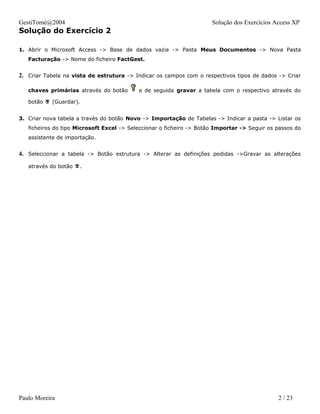 GestiTomé@2004                                                        Solução dos Exercícios Access XP
Solução do Exercício 2

1. Abrir o Microsoft Access -> Base de dados vazia -> Pasta Meus Documentos -> Nova Pasta
   Facturação -> Nome do ficheiro FactGest.


2. Criar Tabela na vista de estrutura -> Indicar os campos com o respectivos tipos de dados -> Criar

   chaves primárias através do botão       e de seguida gravar a tabela com o respectivo através do

   botão  (Guardar).


3. Criar nova tabela a través do botão Novo -> Importação de Tabelas -> Indicar a pasta -> Listar os
   ficheiros do tipo Microsoft Excel -> Seleccionar o ficheiro -> Botão Importar -> Seguir os passos do
   assistente de importação.


4. Seleccionar a tabela -> Botão estrutura -> Alterar as definições pedidas ->Gravar as alterações
   através do botão .




Paulo Moreira                                                                                 2 / 23
 