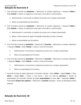 GestiTomé@2004                                                         Solução dos Exercícios Access XP
Solução do Exercício 9
1. Criar formulário através do assistente > Seleccionar os campos respectivos > Esquema Tabela >
   Estilo Padrão > Indicar os respectivos nomes para o formulário e sub-formulário.


      a. Redimensionar e movimentar os objectos de acordo com a imagem apresentada.


      b. Alterar as propriedades dos formulários.


2. Criar formulário através do assistente > Seleccionar os campos respectivos > Esquema Tabela >
   Estilo Padrão > Indicar os respectivos nomes para o formulário e sub-formulário.


      a. Redimensionar e movimentar os objectos de acordo com a imagem apresentada.


      b. Aplicar o estilo através da opção Formatação Automática do Menu Formatar.


      c. Alterar as propriedades dos formulários.


3. Criar formulário através do assistente > Seleccionar a Consulta > Seleccionar os campos respectivos
   > Esquema Tabela > Estilo Padrão > Indicar o nome do formulário.


      a.        Redimensionar e movimentar os objectos de acordo com a imagem apresentada.


      b.        Alterar as propriedades do formulário.


4. Criar formulário através do assistente > Seleccionar a Consulta > Seleccionar os campos respectivos
   > Esquema Tabela > Estilo Padrão > Indicar o nome do formulário.


      a.        Redimensionar e movimentar os objectos de acordo com a imagem apresentada.


      b.        Alterar as propriedades do formulário.


5. Na janela da base de dados seleccionar o formulário referido > Menu Editar + Opção Copiar > Menu
   Editar + Opção Colar > Indicar o novo Nome > Abrir em vista de estrutura > Aceder às
   propriedades dos formulário através da opção propriedades do menu Ver > Separador Dados >
   Propriedade Origem dos registos > Seleccionar a consulta solicitada > Gravar as alterações através

   botão .




Solução do Exercício 10

Paulo Moreira                                                                                  20 / 23
 