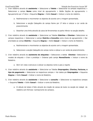 GestiTomé@2004                                                          Solução dos Exercícios Access XP
1. Criar relatório através do assistente > Seleccionar a Tabela > Seleccionar os campos respectivos >
   Seleccionar o campo Nome como nível de agrupamento > Botão Opções de agrupamento >
   Agrupamento por 1ª letra > Esquema Degrau > Estilo Casual > Indicar o nome do relatório.


          a. Redimensionar e movimentar os objectos de acordo com a imagem apresentada.


          b. Seleccionar a secção Cabeçalho do campo Nome por 1ª letra e colocar a cor verde de
                preenchimento


          c. Desenhar uma linha através da caixa de ferramentas na parte inferior na secção detalhe.


2. Criar relatório através do assistente > Seleccionar as Tabelas Distritos e Clientes> Seleccionar os
   campos respectivos > Seleccionar o campo Distrito e Concelho como níveis de agrupamento > Dar
   prioridade ao campo Distrito > Esquema Degrau > Estilo Casual > Indicar o nome do Relatório.


          a. Redimensionar e movimentar os objectos de acordo com a imagem apresentada.


          b. Seleccionar a secção Cabeçalho do campo nome e colocar a cor verde de preenchimento.


3. Criar relatório através do assistente de etiquetas > Seleccionar a tabela Clientes> Seleccionar o
   modelo de etiqueta > Criar o protótipo > Ordenar pelo campo NomeCliente > Indicar o nome do
   Relatório.


          a. Abrir em vista e estrutura e colocar os objectos nome e pais a negrito


4. Criar relatório através do assistente > Seleccionar as Tabelas Empregados, Clientes, Facturas, e
   tipo de pagamento > Seleccionar os respectivos campos > Ver dados por Empregados > Esquema
   Degrau > Estilo Casual > Indicar o nome do Relatório.


5. Criar relatório através do assistente > Seleccionar a consulta > Seleccionar os respectivos campos
   > Esquema Tabela > Estilo Casual > Indicar o nome do Relatório.


          a. O cálculo de totais é feito através da criação de caixas de texto na secção de rodapé do
                relatório com fórmula =soma([nome do campo]).




Paulo Moreira                                                                                   21 / 23
 