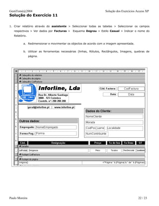 GestiTomé@2004                                                     Solução dos Exercícios Access XP
Solução do Exercício 11

1. Criar relatório através do assistente > Seleccionar todas as tabelas > Seleccionar os campos
   respectivos > Ver dados por Facturas >   Esquema Degrau > Estilo Casual > Indicar o nome do
   Relatório.


          a. Redimensionar e movimentar os objectos de acordo com a imagem apresentada.


          b. Utilizar as ferramentas necessárias (linhas, Rótulos, Rectângulos, Imagens, quebras de
                página.




Paulo Moreira                                                                              22 / 23
 
