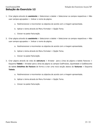 GestiTomé@2004                                                       Solução dos Exercícios Access XP
Solução do Exercício 12

1. Criar página através do assistente > Seleccionar a tabela > Seleccionar os campos respectivos > Não
   usar campos agrupados > Indicar o nome da página.


          a. Redimensionar e movimentar os objectos de acordo com a imagem apresentada.


          b. Aplicar o tema através do Menu Formatar + Opção Tema.


          c. Gravar na pasta Facturação.


2. Criar página através do assistente > Seleccionar a tabela > Seleccionar os campos respectivos > Não
   usar campos agrupados > Indicar o nome da página.


          a. Redimensionar e movimentar os objectos de acordo com a imagem apresentada.


          b. Aplicar o tema através do Menu Formatar + Opção Tema.


          c. Gravar na pasta Facturação.


3. Criar página através da vista de estrutura > Arrastar   para a área da página a tabela Facturas >
   Esquema Tabela > Arrastar para a área da página os campos CodProduto, Quantidade e CodDesconto
   da tabela Detalhes de Factura de forma a criar uma nova secção abaixo da facturas > Esquema
   Tabela.


          a. Redimensionar e movimentar os objectos de acordo com a imagem apresentada.


          b. Aplicar o tema através do Menu Formatar + Opção Tema.


          c. Gravar na pasta Facturação.




Paulo Moreira                                                                                23 / 23
 