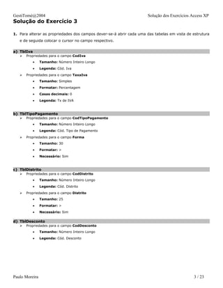 GestiTomé@2004                                                       Solução dos Exercícios Access XP
Solução do Exercício 3

1. Para alterar as propriedades dos campos dever-se-á abrir cada uma das tabelas em vista de estrutura
   e de seguida colocar o cursor no campo respectivo.


a) TblIva
      Propriedades para o campo CodIva
            •   Tamanho: Número Inteiro Longo
            •   Legenda: Cód. Iva
      Propriedades para o campo TaxaIva
            •   Tamanho: Simples
            •   Formatar: Percentagem
            •   Casas decimais: 0
            •   Legenda: Tx de IVA



b) TblTipoPagamento
      Propriedades para o campo CodTipoPagamento
            •   Tamanho: Número Inteiro Longo
            •   Legenda: Cód. Tipo de Pagamento
      Propriedades para o campo Forma
            •   Tamanho: 30
            •   Formatar: >
            •   Necessário: Sim



c) TblDistrito
      Propriedades para o campo CodDistrito
            •   Tamanho: Número Inteiro Longo
            •   Legenda: Cód. Distrito
      Propriedades para o campo Distrito
            •   Tamanho: 25
            •   Formatar: >
            •   Necessário: Sim

d) TblDesconto
      Propriedades para o campo CodDesconto
            •   Tamanho: Número Inteiro Longo
            •   Legenda: Cód. Desconto




Paulo Moreira                                                                                 3 / 23
 