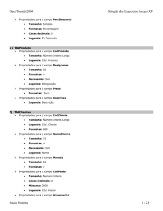 GestiTomé@2004                                  Solução dos Exercícios Access XP

      Propriedades para o campo PercDesconto
          •     Tamanho: Simples
          •     Formatar: Percentagem
          •     Casas decimais: 0
          •     Legenda: Tx Desconto



e) TblProduto
      Propriedades para o campo CodProduto
          •     Tamanho: Número Inteiro Longo
          •     Legenda: Cód. Produto
      Propriedades para o campo Designacao
          •     Tamanho: 50
          •     Formatar: >
          •     Necessário: Sim
          •     Legenda: Designação
      Propriedades para o campo Preco
          •     Formatar: Euro
      Propriedades para o campo Descricao
          •     Legenda: Descrição



f) TblClientes
      Propriedades para o campo CodCliente
          •     Tamanho: Número Inteiro Longo
          •     Legenda: Cód. Cliente
          •     Formatar: 000
      Propriedades para o campo NomeCliente
          •     Tamanho: 70
          •     Formatar: >
          •     Necessário: Sim
          •     Legenda: Nome
      Propriedades para o campo Morada
          •     Tamanho: 65
          •     Formatar: >
      Propriedades para o campo CodPostal
          •     Tamanho: Numero Inteiro
          •     Casas Decimais: 0
          •     Máscara: 0000
          •     Legenda: Cód. Postal
      Propriedades para o campo Arruamento


Paulo Moreira                                                           4 / 23
 