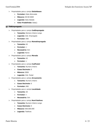 GestiTomé@2004                                   Solução dos Exercícios Access XP

      Propriedades para o campo DataAdesao
          •     Formatar: Data Abreviada
          •     Máscara: 00-00-0000
          •     Legenda: Data Adesão
          •     Valor Predefinido: Data()

g) TblEmpregado

      Propriedades para o campo CodEmpregado
          •     Tamanho: Número Inteiro Longo
          •     Legenda: Cód. Empregado
          •     Formatar: 000
      Propriedades para o campo NomeEmpregado
          •     Tamanho: 65
          •     Formatar: >
          •     Necessário: Sim
          •     Legenda: Nome
      Propriedades para o campo Morada
          •     Tamanho: 65
          •     Formatar: >
      Propriedades para o campo CodPostal
          •     Tamanho: Numero Inteiro
          •     Casas Decimais: 0
          •     Máscara: 0000
          •     Legenda: Cód. Postal
      Propriedades para o campo Arruamento
          •     Tamanho: Numero Inteiro
          •     Casas Decimais: 0
          •     Formatar: 000
      Propriedades para o campo Localidade
          •     Tamanho: 30
          •     Formatar: >
          •     Necessário: Sim
      Propriedades para o campo NumTelefone
          •     Tamanho: Numero Inteiro Longo
          •     Casas Decimais: 0
          •     Máscara: 000.000.000
          •     Legenda: Telefone




Paulo Moreira                                                            6 / 23
 