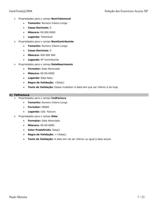 GestiTomé@2004                                                                  Solução dos Exercícios Access XP

      Propriedades para o campo NumTelemovel
          •     Tamanho: Numero Inteiro Longo
          •     Casas Decimais: 0
          •     Máscara: 00.000.0000
          •     Legenda: Telemóvel
      Propriedades para o campo NumContribuinte
          •     Tamanho: Numero Inteiro Longo
          •     Casas Decimais: 0
          •     Máscara: 000 000 000
          •     Legenda: Nº Contribuinte
      Propriedades para o campo DataNascimento
          •     Formatar: Data Abreviada
          •     Máscara: 00-00-0000
          •     Legenda: Data Nasc.
          •     Regra de Validação: <Data()
          •     Texto de Validação: Dados inválidos! A data tem que ser inferior à de hoje.


h) TblFactura
      Propriedades para o campo CodFactura
          •     Tamanho: Numero Inteiro Longo
          •     Formatar: 00000
          •     Legenda: Cód. Factura
      Propriedades para o campo Data
          •     Formatar: Data Abreviada
          •     Máscara: 00-00-0000
          •     Valor Predefinido: Data()
          •     Regra de Validação: <=Data()
          •     Texto de Validação: A data tem de ser inferior ou igual à data actual.




Paulo Moreira                                                                                           7 / 23
 