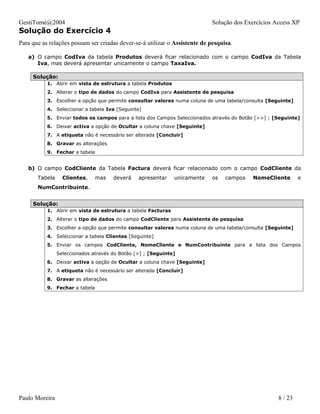 GestiTomé@2004                                                              Solução dos Exercícios Access XP
Solução do Exercício 4
Para que as relações possam ser criadas dever-se-á utilizar o Assistente de pesquisa.

   a) O campo CodIva da tabela Produtos deverá ficar relacionado com o campo CodIva da Tabela
      Iva, mas deverá apresentar unicamente o campo TaxaIva.

     Solução:
           1. Abrir em vista de estrutura a tabela Produtos
           2. Alterar o tipo de dados do campo CodIva para Assistente de pesquisa
           3. Escolher a opção que permite consultar valores numa coluna de uma tabela/consulta [Seguinte]
           4. Seleccionar a tabela Iva [Seguinte]
           5. Enviar todos os campos para a lista dos Campos Seleccionados através do Botão [>>] ; [Seguinte]
           6. Deixar activa a opção de Ocultar a coluna chave [Seguinte]
           7. A etiqueta não é necessário ser alterada [Concluir]
           8. Gravar as alterações
           9. Fechar a tabela


   b) O campo CodCliente da Tabela Factura deverá ficar relacionado com o campo CodCliente da
       Tabela     Clientes,     mas   deverá    apresentar    unicamente    os    campos   NomeCliente       e
       NumContribuinte.


     Solução:
           1. Abrir em vista de estrutura a tabela Facturas
           2. Alterar o tipo de dados do campo CodCliente para Assistente de pesquisa
           3. Escolher a opção que permite consultar valores numa coluna de uma tabela/consulta [Seguinte]
           4. Seleccionar a tabela Clientes [Seguinte]
           5. Enviar os campos CodCliente, NomeCliente e NumContribuinte para a lista dos Campos
                Seleccionados através do Botão [>] ; [Seguinte]
           6. Deixar activa a opção de Ocultar a coluna chave [Seguinte]
           7. A etiqueta não é necessário ser alterada [Concluir]
           8. Gravar as alterações
           9. Fechar a tabela




Paulo Moreira                                                                                       8 / 23
 