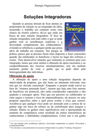 Sinergia Organizacional



                   Soluções Integradoras
   Quando as pessoas deixam de ficar atentas ao
proprietário da solução ou ao originador da idéia,
encarando o trabalho em conjunto como uma
chance de triunfo coletivo, diz-se que estão em
busca de uma solução integradora. O foco da
solução integradora está todo sobre o que se pode
ganhar com as semelhanças explícitas e a
diversidade complementar dos colaboradores,1
evitando-se referência a qualquer perda que possa
advir do trabalho em conjunto. Isto porque na
prática, parece que as pessoas ficam mais dispostas a fazer concessões
quando são enfatizados os benefícios e lucros no lugar dos esforços e
custos. Para desenvolver soluções que realmente se orientem para essa
integração, temos que estar atentos à obtenção do apoio necessário e ao
compartilhamento dos recursos interdependentes; sem em nenhum
momento perder de vista o ganho que se pode obter pela
heterogeneidade dos indivíduos.
Obtenção de apoio
   A obtenção de apoio a uma solução integradora depende da
objetividade da proposta, que não basta ser altamente relevante, mas
tem que ter elevada concretude.2 Enquanto o projeto ainda estiver na
base do “estamos pensando fazer”, mesmo que haja uma lista enorme
de benefícios em potencial, eles serão considerados suposições e não
ajudarão a conseguir apoio. Para que um parceiro ou colaborador se
sinta seguro e assuma o risco do empreendimento, ele precisa ver uma
proposta específica sobre a qual possa avaliar o risco que correrá.
Acredita-se que qualquer risco pode ser atenuado com a certeza de se
ganhar algo em troca do esforço ou da contribuição para integrar a
solução. Dentre os ganhos mais significativos está a oportunidade do
aumento de competência como resultado da mútua transferência de
conhecimento e habilidades complementares. Como este é um ganho

1
  Ver mais detalhes sobre semelhanças explícitas e diversidade complementar no capítulo “Diversidade e
Complementaridade”
2
  Ver relevância e concretude dentro do conceito de Objetividade no capítulo “Confiança Sinergística”
                                                   151
 