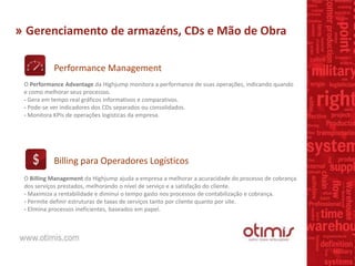 » Gerenciamento de armazéns, CDs e Mão de Obra
Performance Management
Billing para Operadores Logísticos
O Performance Advantage da Highjump monitora a performance de suas operações, indicando quando
e como melhorar seus processos.
- Gera em tempo real gráficos informativos e comparativos.
- Pode-se ver indicadores dos CDs separados ou consolidados.
- Monitora KPIs de operações logísticas da empresa.
O Billing Management da Highjump ajuda a empresa a melhorar a acuracidade do processo de cobrança
dos serviços prestados, melhorando o nível de serviço e a satisfação do cliente.
- Maximiza a rentabilidade e diminui o tempo gasto nos processos de contabilização e cobrança.
- Permite definir estruturas de taxas de serviços tanto por cliente quanto por site.
- Elimina processos ineficientes, baseados em papel.
 