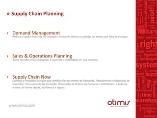 » Supply Chain Planning
› Demand Management
Reduza o capital investido em estoques, enquanto diminui as perdas de vendas por falta de estoque.
› Sales & Operations Planning
Tome decisões mais embasadas e aumente a visibilidade em sua empresa.
› Supply Chain Now
Conheça a inovadora solução que combina Gerencimento de Demanda, Planejamento e Reposição de
Inventário, Planejamento de Produção, Otimização de Ordens de Compras e Visibilidade - e tudo na
nuvem, de forma rápida, econômica e segura.
 