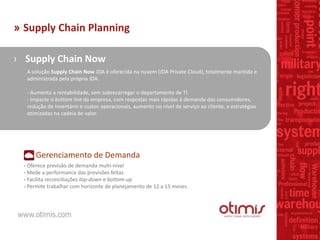 » Supply Chain Planning
› Supply Chain Now
A solução Supply Chain Now JDA é oferecida na nuvem (JDA Private Cloud), totalmente mantida e
administrada pela própria JDA.
- Aumenta a rentabilidade, sem sobrecarregar o departamento de TI.
- Impacte o bottom line da empresa, com respostas mais rápidas à demanda dos consumidores,
redução de inventário e custos operacionais, aumento no nível de serviço ao cliente, e estratégias
otimizadas na cadeia de valor.
Gerenciamento de Demanda
- Oferece previsão de demanda multi-nivel
- Mede a performance das previsões feitas
- Facilita reconciliações top-down e bottom-up
- Permite trabalhar com horizonte de planejamento de 12 a 15 meses.
 
