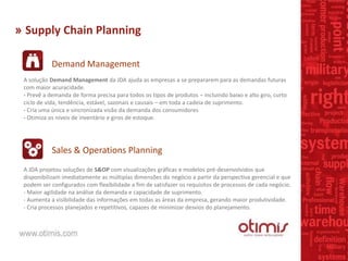 » Supply Chain Planning
Demand Management
Sales & Operations Planning
A solução Demand Management da JDA ajuda as empresas a se prepararem para as demandas futuras
com maior acuracidade.
- Prevê a demanda de forma precisa para todos os tipos de produtos – incluindo baixo e alto giro, curto
ciclo de vida, tendência, estável, sazonais e causais – em toda a cadeia de suprimento.
- Cria uma única e sincronizada visão da demanda dos consumidores
- Otimiza os níveis de inventário e giros de estoque.
A JDA projetou soluções de S&OP com visualizações gráficas e modelos pré-desenvolvidos que
disponibilizam imediatamente as múltiplas dimensões do negócio a partir da perspectiva gerencial e que
podem ser configurados com flexibilidade a fim de satisfazer os requisitos de processos de cada negócio.
- Maior agilidade na análise da demanda e capacidade de suprimento.
- Aumenta a visibilidade das informações em todas as áreas da empresa, gerando maior produtividade.
- Cria processos planejados e repetitivos, capazes de minimizar desvios do planejamento.
 