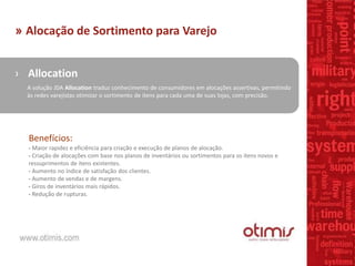 » Alocação de Sortimento para Varejo
› Allocation
A solução JDA Allocation traduz conhecimento de consumidores em alocações assertivas, permitindo
às redes varejistas otimizar o sortimento de itens para cada uma de suas lojas, com precisão.
Benefícios:
- Maior rapidez e eficiência para criação e execução de planos de alocação.
- Criação de alocações com base nos planos de inventários ou sortimentos para os itens novos e
ressuprimentos de itens existentes.
- Aumento no índice de satisfação dos clientes.
- Aumento de vendas e de margens.
- Giros de inventários mais rápidos.
- Redução de rupturas.
 