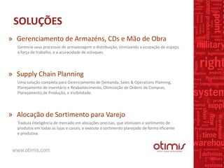 SOLUÇÕES
Gerencie seus processos de armazenagem e distribuição, otimizando a ocupação de espaço,
a força de trabalho, e a acuracidade de estoques.
» Supply Chain Planning
Uma solução completa para Gerenciamento de Demanda, Sales & Operations Planning,
Planejamento de Inventário e Reabastecimento, Otimização de Ordens de Compras,
Planejamento de Produção, e Visibilidade.
» Alocação de Sortimento para Varejo
Traduza inteligência de mercado em alocações precisas, que otimizam o sortimento de
produtos em todas as lojas e canais, e execute o sortimento planejado de forma eficiente
e produtiva.
» Gerenciamento de Armazéns, CDs e Mão de Obra
 