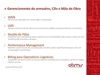 » Gerenciamento de armazéns, CDs e Mão de Obra
› WMS
Otimize suas operações de armazenagem e distribuição
› LMS
Reduza custos de mão-de-obra e crie uma força de trabalho auto gerenciável em sua empresa.
› Gestão de Pátio
Simplifique suas operações de pátio e portaria com funcionalidades tipo arraste-e-solte, em uma
interface gráfica intuitiva e atraente.
› Performance Management
Monitore a performance de suas operações com KPIs criados especificamente para a área de
armazenagem e distribuição.
› Billing para Operadores Logisticos
Contabilize, sumarize e cobre os serviços logísticos prestados por sua empresa, de forma simples,
rápida e precisa.
 