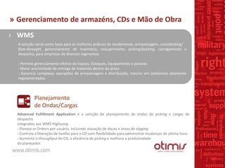 › WMS
A solução serve como base para as melhores práticas de recebimento, armazenagem, crossdocking/
flow-throught, gerenciamento de inventário, ressuprimento, picking/packing, carregamento e
despacho, para empresas de diversos segmentos.
- Permite gerenciamento efetivo de Espaço, Estoques, Equipamento e pessoas.
- Maior acertividade de entrega de materiais dentro do prazo.
- Gerencia complexas operações de armazenagem e distribuição, mesmo em ambientes altamente
regulamentados.
Planejamento
de Ondas/Cargas
Advanced Fulfillment Application é a solução de planejamento de ondas de picking e cargas de
despacho
integrados aos WMS Highjump.
- Planeja as Ordens por usuário, incluindo alocação de docas e áreas de staging.
- Controla a liberação de tarefas para o CD com flexibilidade para administrar mudanças de última hora.
- Aumenta o throughput do CD, a eficiência de picking e melhora a produtividade
do planejador.
» Gerenciamento de armazéns, CDs e Mão de Obra
 