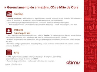 » Gerenciamento de armazéns, CDs e Mão de Obra
Slotting
Trabalho
Guiado por Voz
O Slotting Advantage é a ferramenta da Highjump para otimizar a disposição dos produtos em armazéns e
centros de distribuição, aumentar a produtividade e minimizar o honeycombing.
- Layout de disposição de produtos otimizado, reduzindo distâncias e tempos de viagens.
- Análises detalhadas e calculo do local e quantidade de espaço a serem alocados para cada item.
O WMS Highjump permite integração com a solução Vocollect de trabalho guiado por voz, o que oferece
uma comunicação com voz e em tempo real entre os funcionários do seu CD e o WMS.
- Aumento de produtividade operacional, redução do tempo de treinamento, mãos livres para a seleção
dos itens.
- Permite a configuração de várias áreas de picking no CD, podendo ser executado em paralelo com os
coletores de dados.
RFID
O WMS Highjump dá suporte à estratégia de adoção da empresa, permitindo
a coexistência de código de barras com RFID.
- Aumento da produtividade e melhor rastreabilidade dos materiais.
 