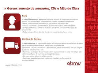 » Gerenciamento de armazéns, CDs e Mão de Obra
LMS
O Labor Management System da Highjump permite às empresas controlarem
melhor a ocupação deste valioso recurso criando vantagem competitiva.
- Mede o desempenho individual do funcionário, em tempo real.
- Calcula o tempo e a quantidade de recursos necessários para cada tarefa.
- Trata os caminhos a percorrer de forma detalhada, considerando regras de
cruzamento.
- Reduz a dependência de mão-de-obra temporária e/ou horas extras.
Gestão de Pátios
O Yard Advantage da Highjump trabalha com informações em tempo real e direciona
de forma inteligente as tarefas, oferecendo visibilidade de
caminhões, carretas, motoristas e do inventário, desde o momento em que chegam
à portaria até deixarem o site.
- Rastreia a localização de carretas e outros equipamentos no pátio em tempo real.
- Otimiza os fluxos de materiais e alocação de docas.
- Gerencia vários pátios simultaneamente.
- Rastreia a causa de eventuais problemas e avalia a performance de
transportadoras.
 