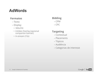 AdWords
Formatos
– Texto
– Display
•  300x250
•  InVideo Overlay (opcional
companion banner)
•  In-stream (15s)

10

Google Confidential and Proprietary

Bidding
– CPM
– CPC

Targeting
– Contextual
– Placements
– Tópicos
– Audiência
– Categorias de interesse

 