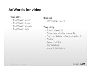 AdWords for video
Formatos
– TrueView in-search
– TrueView in-display
– TrueView in-stream
– TrueView in-slate

16

Google Confidential and Proprietary

Bidding
– CPV (cost per view)

Targeting
– Search keywords
– Contextual (display keywords)
– Placements (sites, channels, videos)
– Topics
– Demographics
– Remarketing
– Interest categories

 