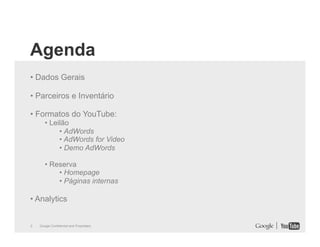 Agenda
• Dados Gerais
• Parceiros e Inventário
• Formatos do YouTube:
• Leilão
• AdWords
• AdWords for Video
• Demo AdWords
• Reserva
• Homepage
• Páginas internas

• Analytics

2

Google Confidential and Proprietary

 