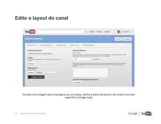Edite o layout do canal

Escolha uma imagem para o background, um avatar, deﬁna a altura do banner do canal e crie links
especíﬁcos (image map)

40

Google Confidential and Proprietary

40

 