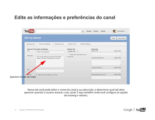 Edite as informações e preferências do canal

Aparece na tab de Feed

Nessa tab você pode editar o nome do canal e sua descrição, e determinar qual tab deve
aparecer quando o usuário acessar o seu canal. É aqui também onde você conﬁgura as opções
de tracking e redirect.

41

Google Confidential and Proprietary

41

 
