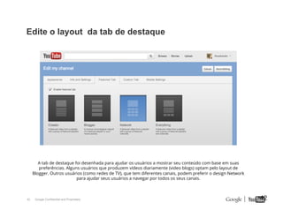 Edite o layout da tab de destaque

A tab de destaque foi desenhada para ajudar os usuários a mostrar seu conteúdo com base em suas
preferências. Alguns usuários que produzem vídeos diariamente (video blogs) optam pelo layout de
Blogger. Outros usuários (como redes de TV), que tem diferentes canais, podem preferir o design Network
para ajudar seus usuários a navegar por todos os seus canais.

42

Google Confidential and Proprietary

42

 