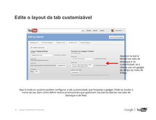 Edite o layout da tab customizável

Aparece na barra
lateral nas tabs de
destaque e na
customizável, se o
cliente usa um gadget
de 640px ao invés de
970px

Aqui é onde os usuários podem conﬁgurar a tab customizável, que hospeda o gadget. Pode-se mudar o
nome da tav, bem como deﬁnir textos promocionais que aparecem nas barras laterais nas tabs de
destaque e de feed.

44

Google Confidential and Proprietary

44

 
