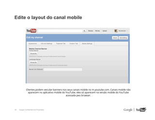 Edite o layout do canal mobile

Clientes podem veicular banners nos seus canais mobile no m.youtube.com. Canais mobile não
aparecem no aplicativo mobile do YouTube; eles só aparecem na versão mobile do YouTube
acessada peo browser.

45

Google Confidential and Proprietary

45

 